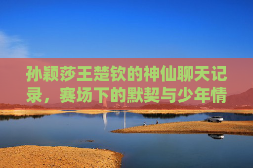 孙颖莎王楚钦的神仙聊天记录,赛场下的默契与少年情谊,孙颖莎王楚钦的神仙聊天记录,赛场下的少年情谊与默契 孙颖莎王楚钦的神仙聊天记录,赛场下的默契与少年情谊,孙颖莎王楚钦的神仙聊天记录,赛场下的少年情谊与默契