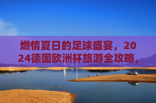 燃情夏日的足球盛宴，2024德国欧洲杯旅游全攻略，燃情夏日，2024德国欧洲杯足球盛宴旅游全攻略