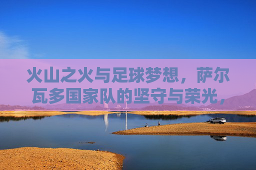 火山之火与足球梦想,萨尔瓦多国家队的坚守与荣光,火山之火与足球荣光,萨尔瓦多国家队的坚守 火山之火与足球梦想,萨尔瓦多国家队的坚守与荣光,火山之火与足球荣光,萨尔瓦多国家队的坚守