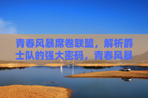青春风暴席卷联盟,解析爵士队的强大密码,青春风暴铸就爵士强大密码 青春风暴席卷联盟,解析爵士队的强大密码,青春风暴铸就爵士强大密码