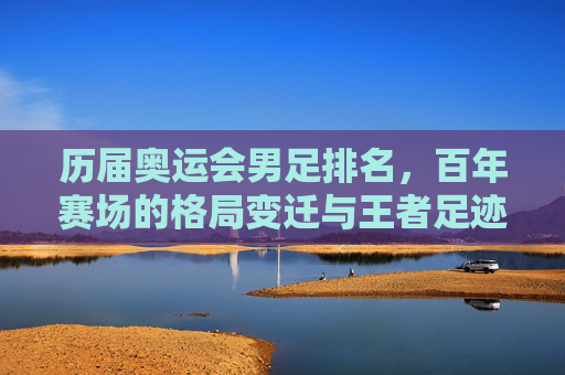 历届奥运会男足排名,百年赛场的格局变迁与王者足迹,奥运男足百年排名,赛场格局变迁与王者足迹 历届奥运会男足排名,百年赛场的格局变迁与王者足迹,奥运男足百年排名,赛场格局变迁与王者足迹