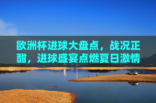 欧洲杯进球大盘点,战况正酣,进球盛宴点燃夏日激情,欧洲杯战况正酣,进球盛宴点燃夏日激情 欧洲杯进球大盘点,战况正酣,进球盛宴点燃夏日激情,欧洲杯战况正酣,进球盛宴点燃夏日激情