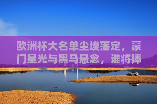欧洲杯大名单尘埃落定,豪门星光与黑马悬念,谁将捧起德劳内杯?欧洲杯大名单尘埃落定,豪门星光与黑马悬念,德劳内杯谁主沉浮? 欧洲杯大名单尘埃落定,豪门星光与黑马悬念,谁将捧起德劳内杯?欧洲杯大名单尘埃落定,豪门星光与黑马悬念,德劳内杯谁主沉浮?