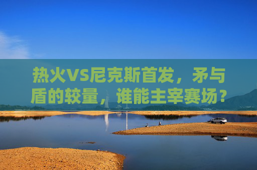 热火VS尼克斯首发,矛与盾的较量,谁能主宰赛场?热火VS尼克斯首发,矛与盾的巅峰对决 热火VS尼克斯首发,矛与盾的较量,谁能主宰赛场?热火VS尼克斯首发,矛与盾的巅峰对决