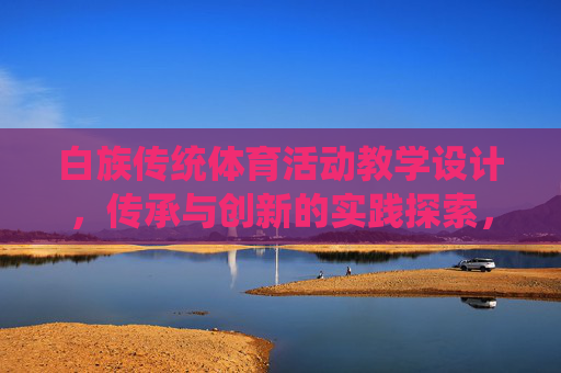 白族传统体育活动教学设计，传承与创新的实践探索，白族传统体育活动教学设计的传承与创新实践探索