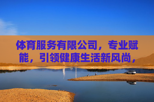 体育服务有限公司，专业赋能，引领健康生活新风尚，专业赋能体育服务，引领健康生活新风尚