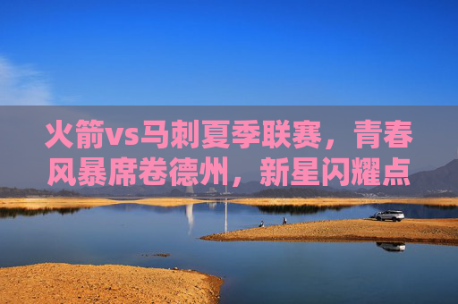 火箭vs马刺夏季联赛,青春风暴席卷德州,新星闪耀点燃赛场,德州青春对决,火箭马刺夏季联赛新星闪耀 火箭vs马刺夏季联赛,青春风暴席卷德州,新星闪耀点燃赛场,德州青春对决,火箭马刺夏季联赛新星闪耀