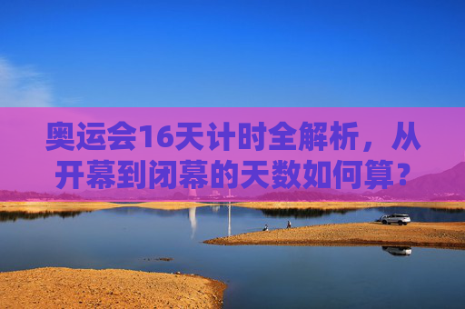 奥运会16天计时全解析，从开幕到闭幕的天数如何算？奥运会16天计时全解析，开幕到闭幕天数如何算？