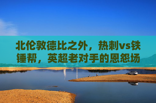 北伦敦德比之外，热刺vs铁锤帮，英超老对手的恩怨场与争锋时刻，北伦敦德比，热刺与铁锤帮的恩怨争锋时刻
