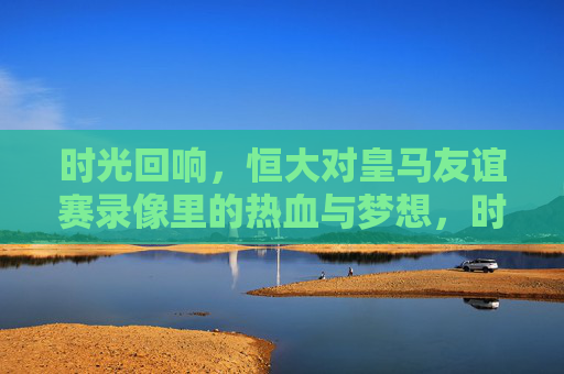 时光回响，恒大对皇马友谊赛录像里的热血与梦想，时光回响，恒大对皇马友谊赛录像里的热血与梦想