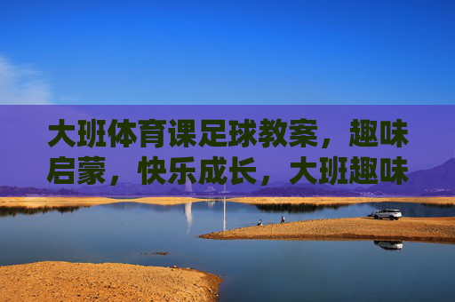 大班体育课足球教案,趣味启蒙,快乐成长,大班趣味启蒙足球教案,快乐成长 大班体育课足球教案,趣味启蒙,快乐成长,大班趣味启蒙足球教案,快乐成长