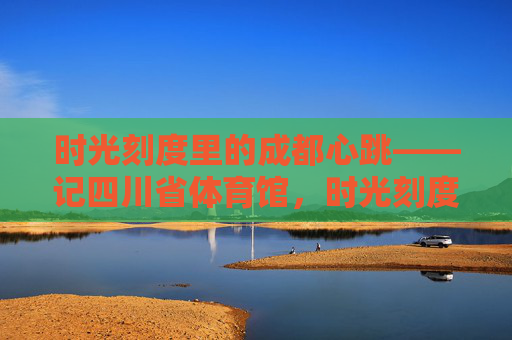 时光刻度里的成都心跳——记四川省体育馆，时光刻度里的成都心跳——四川省体育馆