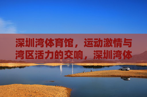 深圳湾体育馆,运动激情与湾区活力的交响,深圳湾体育馆,运动激情与湾区活力的交响 深圳湾体育馆,运动激情与湾区活力的交响,深圳湾体育馆,运动激情与湾区活力的交响