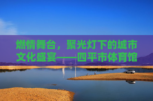 燃情舞台,聚光灯下的城市文化盛宴——四平市体育馆演出精彩回顾,燃情舞台,四平市体育馆城市文化盛宴精彩回顾 燃情舞台,聚光灯下的城市文化盛宴——四平市体育馆演出精彩回顾,燃情舞台,四平市体育馆城市文化盛宴精彩回顾