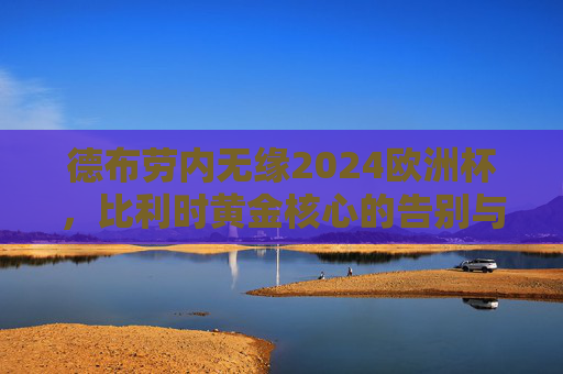 德布劳内无缘2024欧洲杯，比利时黄金核心的告别与大赛悬念的开启，德布劳内告别比利时黄金一代，欧洲杯悬念由此开启