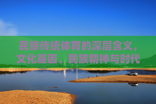 民族传统体育的深层含义,文化基因、民族精神与时代传承,民族传统体育的文化基因、民族精神与时代传承意蕴 民族传统体育的深层含义,文化基因、民族精神与时代传承,民族传统体育的文化基因、民族精神与时代传承意蕴