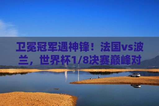 卫冕冠军遇神锋！法国vs波兰，世界杯1/8决赛巅峰对决，卫冕法国遇神锋！世界杯1/8决赛巅峰对决