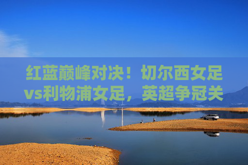 红蓝巅峰对决！切尔西女足vs利物浦女足，英超争冠关键战，谁能笑到最后？红蓝巅峰对决！切尔西女足vs利物浦女足英超争冠关键战