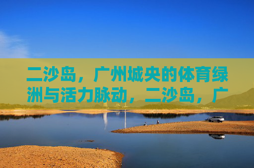 二沙岛,广州城央的体育绿洲与活力脉动,二沙岛,广州城央的体育绿洲与活力脉动 二沙岛,广州城央的体育绿洲与活力脉动,二沙岛,广州城央的体育绿洲与活力脉动