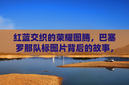 红蓝交织的荣耀图腾，巴塞罗那队标图片背后的故事，红蓝交织的荣耀图腾，巴塞罗那队标背后的故事