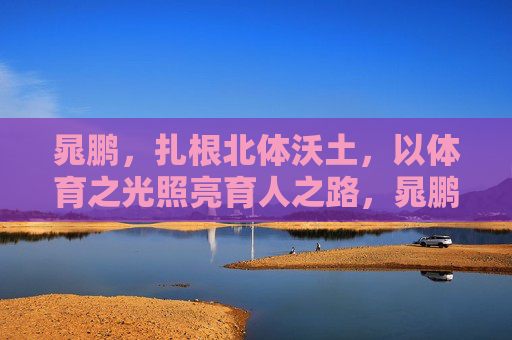 晁鹏，扎根北体沃土，以体育之光照亮育人之路，晁鹏扎根北体沃土，体育光照亮育人路