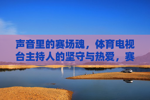 声音里的赛场魂,体育电视台主持人的坚守与热爱,赛场声魂,体育主持人的坚守与热爱 声音里的赛场魂,体育电视台主持人的坚守与热爱,赛场声魂,体育主持人的坚守与热爱