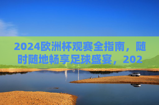 2024欧洲杯观赛全指南，随时随地畅享足球盛宴，2024欧洲杯观赛全指南，随时随地畅享足球盛宴