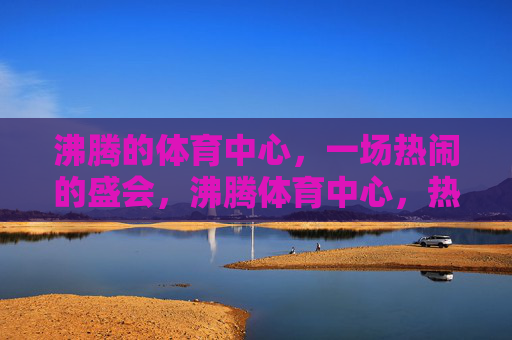 沸腾的体育中心,一场热闹的盛会,沸腾体育中心,热闹盛会启幕 沸腾的体育中心,一场热闹的盛会,沸腾体育中心,热闹盛会启幕