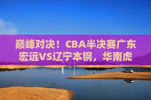 巅峰对决！CBA半决赛广东宏远VS辽宁本钢，华南虎战东北王，谁能杀进总决赛？巅峰对决！华南虎战东北王，谁能杀进总决赛？