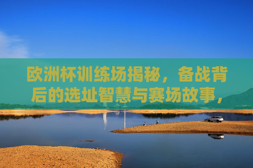 欧洲杯训练场揭秘，备战背后的选址智慧与赛场故事，揭秘欧洲杯训练场，备战选址智慧与赛场故事
