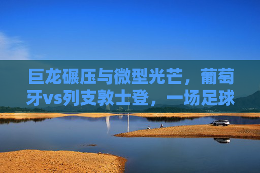 巨龙碾压与微型光芒，葡萄牙vs列支敦士登，一场足球世界的降维打击，巨龙碾压微型光芒，葡萄牙vs列支敦士登的足球降维打击