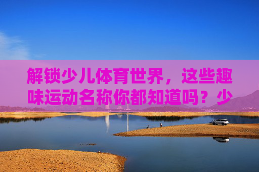 解锁少儿体育世界，这些趣味运动名称你都知道吗？少儿体育趣味运动名称解锁