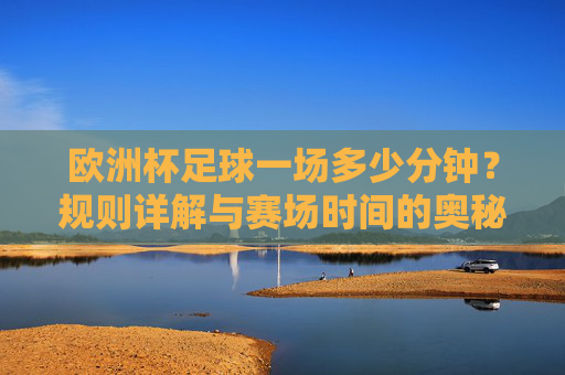 欧洲杯足球一场多少分钟？规则详解与赛场时间的奥秘，欧洲杯足球比赛时长，规则详解与时间奥秘