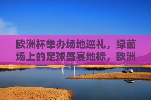 欧洲杯举办场地巡礼，绿茵场上的足球盛宴地标，欧洲杯场地巡礼，绿茵足球盛宴地标