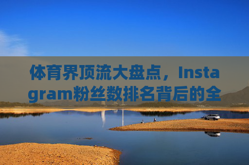 体育界顶流大盘点，Instagram粉丝数排名背后的全球影响力密码，体育界Instagram粉丝榜，顶流全球影响力密码