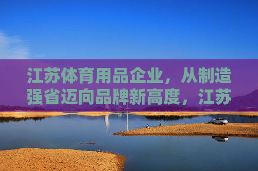 江苏体育用品企业,从制造强省迈向品牌新高度,江苏体育用品,制造强省到品牌新高度 江苏体育用品企业,从制造强省迈向品牌新高度,江苏体育用品,制造强省到品牌新高度