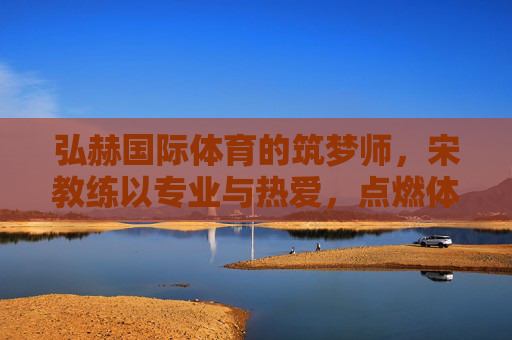 弘赫国际体育的筑梦师,宋教练以专业与热爱,点燃体育星火,弘赫筑梦师宋教练,专业热爱点燃体育星火 弘赫国际体育的筑梦师,宋教练以专业与热爱,点燃体育星火,弘赫筑梦师宋教练,专业热爱点燃体育星火