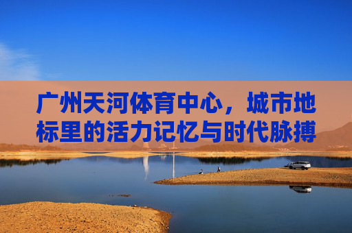 广州天河体育中心，城市地标里的活力记忆与时代脉搏，广州天河体育中心，地标记忆与时代脉动