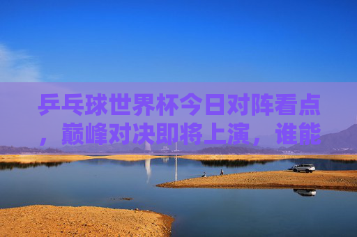 乒乓球世界杯今日对阵看点,巅峰对决即将上演,谁能晋级下一轮?乒乓球世界杯今日巅峰对决,谁能晋级下一轮? 乒乓球世界杯今日对阵看点,巅峰对决即将上演,谁能晋级下一轮?乒乓球世界杯今日巅峰对决,谁能晋级下一轮?