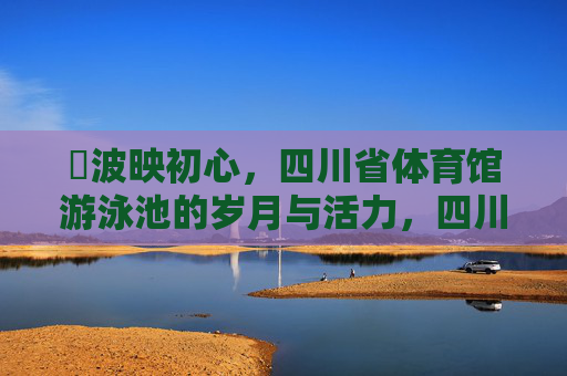 碏波映初心,四川省体育馆游泳池的岁月与活力,四川省体育馆游泳池,岁月流淌中的活力初心 碏波映初心,四川省体育馆游泳池的岁月与活力,四川省体育馆游泳池,岁月流淌中的活力初心