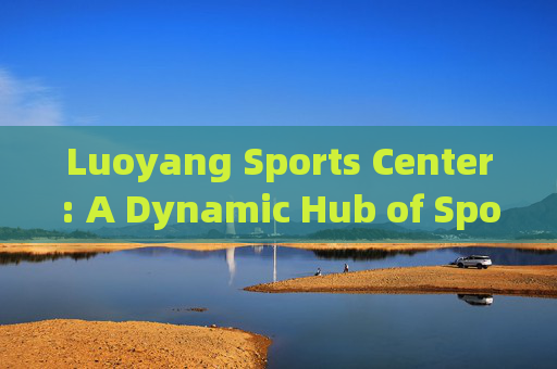 Luoyang Sports Center: A Dynamic Hub of Sports, Culture, and Community，洛阳体育中心，体育、文化与社区的活力中心