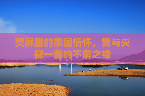 荧屏里的家国情怀,我与央视一套的不解之缘 荧屏里的家国情怀,我与央视一套的不解之缘