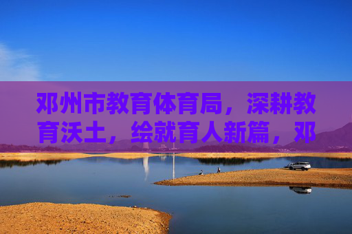 邓州市教育体育局，深耕教育沃土，绘就育人新篇，邓州教育深耕沃土绘就育人新篇