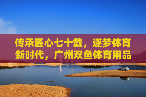 传承匠心七十载，逐梦体育新时代，广州双鱼体育用品的荣光与担当，传承匠心七十载逐梦新时代，广州双鱼体育荣光担当