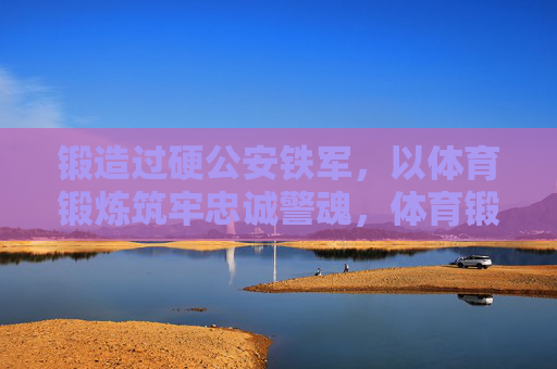 锻造过硬公安铁军,以体育锻炼筑牢忠诚警魂,体育锻炼锻造过硬公安铁军 筑牢忠诚警魂 锻造过硬公安铁军,以体育锻炼筑牢忠诚警魂,体育锻炼锻造过硬公安铁军 筑牢忠诚警魂