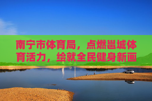 南宁市体育局,点燃邕城体育活力,绘就全民健身新画卷,南宁市体育局,点燃邕城活力,绘就全民健身新画卷 南宁市体育局,点燃邕城体育活力,绘就全民健身新画卷,南宁市体育局,点燃邕城活力,绘就全民健身新画卷