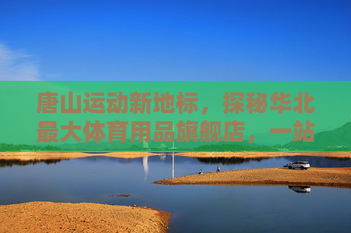 唐山运动新地标，探秘华北最大体育用品旗舰店，一站式满足你的所有运动梦想，唐山运动新地标，华北最大体育用品旗舰店，一站式满足运动梦想