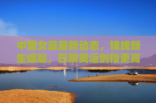 中国女篮最新动态，锋线新生崛起，巴黎奥运剑指更高目标，中国女篮锋线新生崛起，巴黎奥运剑指更高目标