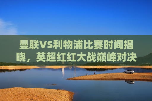 曼联VS利物浦比赛时间揭晓，英超红红大战巅峰对决，赛程前瞻与官方信息指南，曼联VS利物浦比赛时间揭晓，英超红红大战巅峰对决赛程前瞻与官方指南