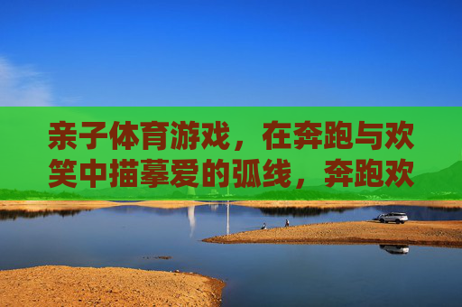亲子体育游戏，在奔跑与欢笑中描摹爱的弧线，奔跑欢笑中，亲子描摹爱的弧线